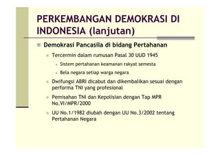 PERKEMBANGAN DEMOKRASI DI
INDONESIA (lanjutan)
Demokrasi Pancasila di bidang Pertahanan
Tercermin dalam rumusan Pasal 30 UUD 1945
Sistem pertahanan keamanan rakyat semesta
Bela negara setiap warga negara
Dwifungsi ABRI dicabut dan dikembalikan sesuai dengan
performa TNI yang profesional
Pemisahan TNI dan Kepolisian dengan Tap MPR
No.VI/MPR/2000
UU No.1/1982 diubah dengan UU No.3/2002 tentang
Pertahanan Negara
 