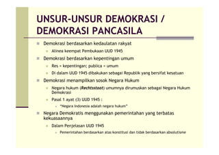 UNSUR-UNSUR DEMOKRASI /
DEMOKRASI PANCASILA
Demokrasi berdasarkan kedaulatan rakyat
Alinea keempat Pembukaan UUD 1945
Demokrasi berdasarkan kepentingan umum
Res = kepentingan; publica = umum
Di dalam UUD 1945 dibakukan sebagai Republik yang bersifat kesatuan
Demokrasi menampilkan sosok Negara Hukum
Negara hukum (Rechtsstaat) umumnya dirumuskan sebagai Negara Hukum
Demokrasi
Pasal 1 ayat (3) UUD 1945 :
“Negara Indonesia adalah negara hukum”
Negara Demokratis menggunakan pemerintahan yang terbatas
kekuasaannya
Dalam Penjelasan UUD 1945
Pemerintahan berdasarkan atas konstitusi dan tidak berdasarkan absolutisme
 