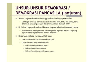 UNSUR-UNSUR DEMOKRASI /
DEMOKRASI PANCASILA (lanjutan)
Semua negara demokrasi menggunakan lembaga perwakilan
Lembaga-lembaga perwakilan di Indonesia: MPR, DPR, dan DPRD, serta
ditambah sekarang dengan Dewan Perwakilan Daearah (DPD)
Di dalam negara demokrasi Kepala Negara adalah atas nama rakyat
Presiden dan wakil presiden sekarang lebih legitimit karena langsung
dipilih oleh Rakyat melalui Pemilu Presiden
Negara demokrasi mengakui hak asasi
Hak fundamental berdasarkan konstitusi
Di dalam UUD 1945 dirinci dalam:
Hak dan kewajiban warga negara
Hak dan kewajiban penduduk
Hak dan kewajiban penyelenggara negara
 