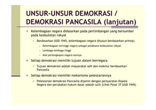 UNSUR-UNSUR DEMOKRASI /
DEMOKRASI PANCASILA (lanjutan)
Kelembagaan negara didasarkan pada pertimbangan yang bersumber
pada kedaulatan rakyat
Berdasarkan UUD 1945, kelembagaan negara disusun berdasarkan prinsip:
Kelembagaan tertinggi negara sebagai pelaksana kedaulatan rakyat
Lembaga-lembaga tinggi
Alat perlengkapan negara lainnya
Setiap demokrasi memiliki tujuan dalam bernegara
Tujuan demokrasi adalah masyarakat adil dan makmur berdasarkan
Pancasila
Setiap demokrasi memiliki mekanisme pelestariannya
Pelestarian demokrasi Pancasila dijamin dengan persyaratan Kepala
Negara dan perubahan hukum dasar adalah sulit (Lihat Pasal 37 UUD 1945)
 