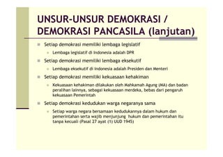 UNSUR-UNSUR DEMOKRASI /
DEMOKRASI PANCASILA (lanjutan)
Setiap demokrasi memiliki lembaga legislatif
Lembaga legislatif di Indonesia adalah DPR
Setiap demokrasi memiliki lembaga eksekutif
Lembaga eksekutif di Indonesia adalah Presiden dan Menteri
Setiap demokrasi memiliki kekuasaan kehakiman
Kekuasaan kehakiman dilakukan oleh Mahkamah Agung (MA) dan badan
peralihan lainnya, sebagai kekuasaan merdeka, bebas dari pengaruh
kekuasaan Pemerintah
Setiap demokrasi kedudukan warga negaranya sama
Setiap warga negara bersamaan kedudukannya dalam hukum dan
pemerintahan serta wajib menjunjung hukum dan pemerintahan itu
tanpa kecuali (Pasal 27 ayat (1) UUD 1945)
 