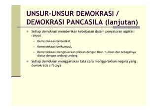 UNSUR-UNSUR DEMOKRASI /
DEMOKRASI PANCASILA (lanjutan)
Setiap demokrasi memberikan kebebasan dalam penyaluran aspirasi
rakyat
Kemerdekaan berserikat,
Kemerdekaan berkumpul,
Kemerdekaan mengeluarkan pikiran dengan lisan, tulisan dan sebagainya
diatur dengan undang-undang
Setiap demokrasi menggariskan tata cara menggerakkan negara yang
demokratis sifatnya
 