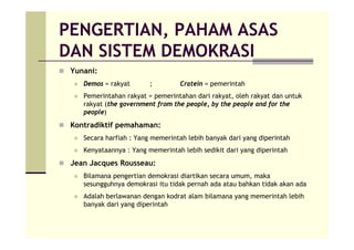 PENGERTIAN, PAHAM ASAS
DAN SISTEM DEMOKRASI
Yunani:
Demos = rakyat ; Cratein = pemerintah
Pemerintahan rakyat = pemerintahan dari rakyat, oleh rakyat dan untuk
rakyat (the government from the people, by the people and for the
people)
Kontradiktif pemahaman:
Secara harfiah : Yang memerintah lebih banyak dari yang diperintah
Kenyataannya : Yang memerintah lebih sedikit dari yang diperintah
Jean Jacques Rousseau:
Bilamana pengertian demokrasi diartikan secara umum, maka
sesungguhnya demokrasi itu tidak pernah ada atau bahkan tidak akan ada
Adalah berlawanan dengan kodrat alam bilamana yang memerintah lebih
banyak dari yang diperintah
 