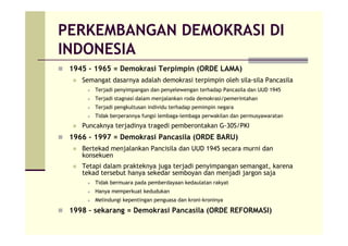 PERKEMBANGAN DEMOKRASI DI
INDONESIA
1945 – 1965 = Demokrasi Terpimpin (ORDE LAMA)
Semangat dasarnya adalah demokrasi terpimpin oleh sila-sila Pancasila
Terjadi penyimpangan dan penyelewengan terhadap Pancasila dan UUD 1945
Terjadi stagnasi dalam menjalankan roda demokrasi/pemerintahan
Terjadi pengkultusan individu terhadap pemimpin negara
Tidak berperannya fungsi lembaga-lembaga perwakilan dan permusyawaratan
Puncaknya terjadinya tragedi pemberontakan G-30S/PKI
1966 – 1997 = Demokrasi Pancasila (ORDE BARU)
Bertekad menjalankan Pancisila dan UUD 1945 secara murni dan
konsekuen
Tetapi dalam prakteknya juga terjadi penyimpangan semangat, karena
tekad tersebut hanya sekedar semboyan dan menjadi jargon saja
Tidak bermuara pada pemberdayaan kedaulatan rakyat
Hanya memperkuat kedudukan
Melindungi kepentingan penguasa dan kroni-kroninya
1998 – sekarang = Demokrasi Pancasila (ORDE REFORMASI)
 