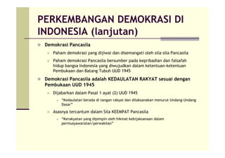 PERKEMBANGAN DEMOKRASI DI
INDONESIA (lanjutan)
Demokrasi Pancasila
Paham demokrasi yang dijiwai dan disemangati oleh sila-sila Pancasila
Paham demokrasi Pancasila bersumber pada kepribadian dan falsafah
hidup bangsa Indonesia yang diwujudkan dalam ketentuan-ketentuan
Pembukaan dan Batang Tubuh UUD 1945
Demokrasi Pancasila adalah KEDAULATAN RAKYAT sesuai dengan
Pembukaan UUD 1945
Dijabarkan dalam Pasal 1 ayat (2) UUD 1945
“Kedaulatan berada di tangan rakyat dan dilaksanakan menurut Undang-Undang
Dasar”
Asasnya tercantum dalam Sila KEEMPAT Pancasila
“Kerakyatan yang dipimpin oleh hikmat kebijaksanaan dalam
permusyawaratan/perwakilan”
 
