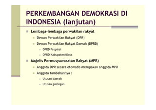 PERKEMBANGAN DEMOKRASI DI
INDONESIA (lanjutan)
Lembaga-lembaga perwakilan rakyat
Dewan Perwakilan Rakyat (DPR)
Dewan Perwakilan Rakyat Daerah (DPRD)
DPRD Propinsi
DPRD Kabupaten/Kota
Majelis Permusyawaratan Rakyat (MPR)
Anggota DPR secara otomatis merupakan anggota MPR
Anggota tambahannya :
Utusan daerah
Utusan golongan
 