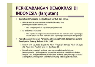 PERKEMBANGAN DEMOKRASI DI
INDONESIA (lanjutan)
Demokrasi Pancasila meliputi segi bentuk dan isinya
Bentuk demokrasi Pancasila adalah didasarkan atas
permusyawaratan/perwakilan
Tata cara pengambilan keputusan yang demokratis
Isi demokrasi Pancasila
Hasil keputusan yang diambil harus demokratis dan bermuara pada kepentingan
seluruh rakyat dan tidak bermuara pada kepentingan perorangan atau golongan
Penjabaran demokrasi Pancasila di bidang Politik tercermin dalam
Pasal-pasal Batang Tubuh UUD 1945
Pasal 1 ayat (2), Pasal 2 ayat (1), Pasal 19 ayat (1) dan (2), Pasal 22C ayat
(1), Pasal 22E, Pasal 27 ayat (1) dan Pasal 28.
Penyelesaian masalah nasional yang menyangkut perikehidupan
bermasyarakat, berbangsa dan bernegara seoptimal mungkin dilakukan
dengan cara musyawarah untuk mencapai mufakat dan pemungutan suara
(voting) harus merupakan jalan terakhir yang tidak dapat dielakkan.
 