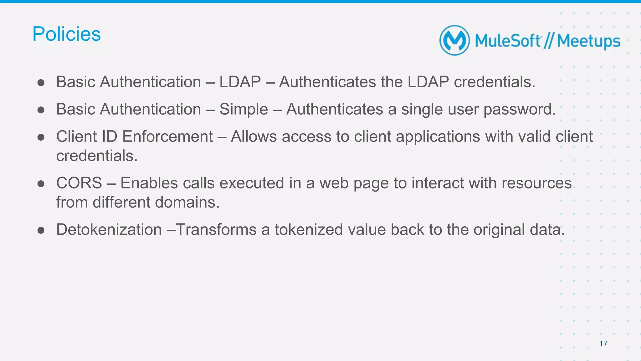 17
● Basic Authentication – LDAP – Authenticates the LDAP credentials.
● Basic Authentication – Simple – Authenticates a single user password.
● Client ID Enforcement – Allows access to client applications with valid client
credentials.
● CORS – Enables calls executed in a web page to interact with resources
from different domains.
● Detokenization –Transforms a tokenized value back to the original data.
Policies
 