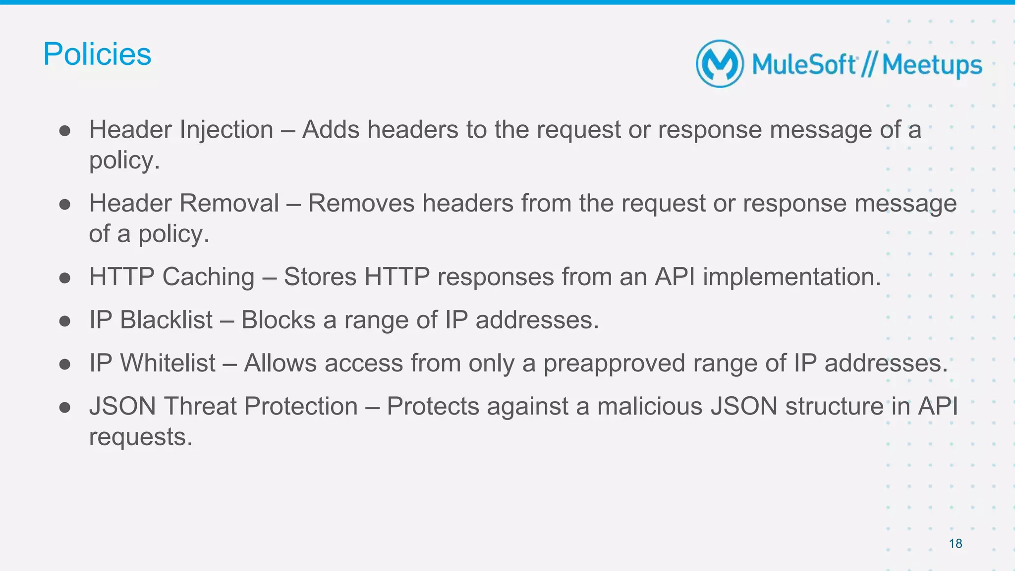 18
● Header Injection – Adds headers to the request or response message of a
policy.
● Header Removal – Removes headers from the request or response message
of a policy.
● HTTP Caching – Stores HTTP responses from an API implementation.
● IP Blacklist – Blocks a range of IP addresses.
● IP Whitelist – Allows access from only a preapproved range of IP addresses.
● JSON Threat Protection – Protects against a malicious JSON structure in API
requests.
Policies
 