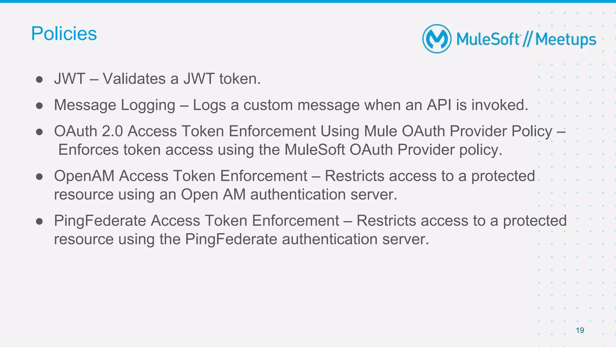 19
● JWT – Validates a JWT token.
● Message Logging – Logs a custom message when an API is invoked.
● OAuth 2.0 Access Token Enforcement Using Mule OAuth Provider Policy –
Enforces token access using the MuleSoft OAuth Provider policy.
● OpenAM Access Token Enforcement – Restricts access to a protected
resource using an Open AM authentication server.
● PingFederate Access Token Enforcement – Restricts access to a protected
resource using the PingFederate authentication server.
Policies
 