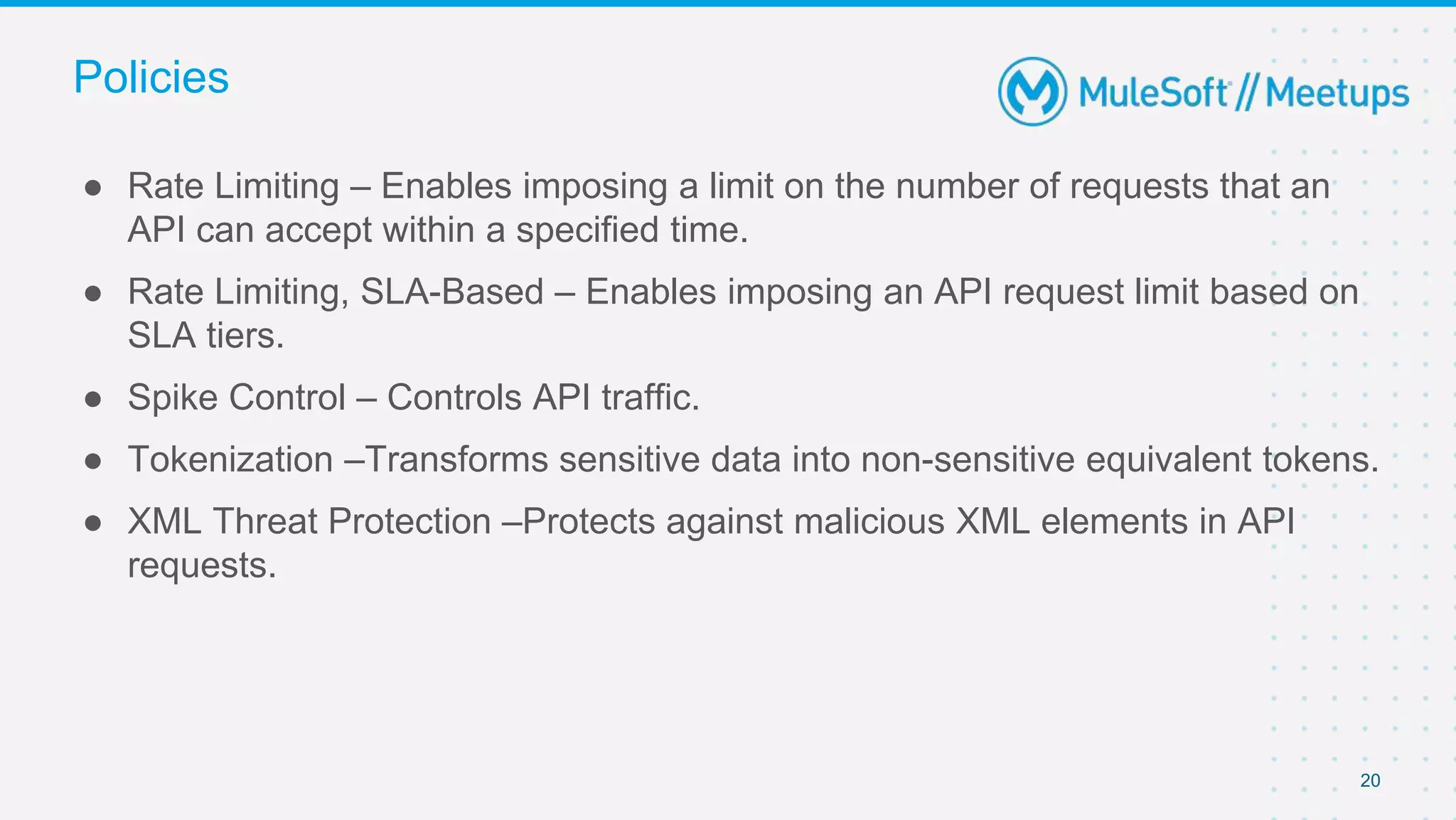 20
● Rate Limiting – Enables imposing a limit on the number of requests that an
API can accept within a specified time.
● Rate Limiting, SLA-Based – Enables imposing an API request limit based on
SLA tiers.
● Spike Control – Controls API traffic.
● Tokenization –Transforms sensitive data into non-sensitive equivalent tokens.
● XML Threat Protection –Protects against malicious XML elements in API
requests.
Policies
 
