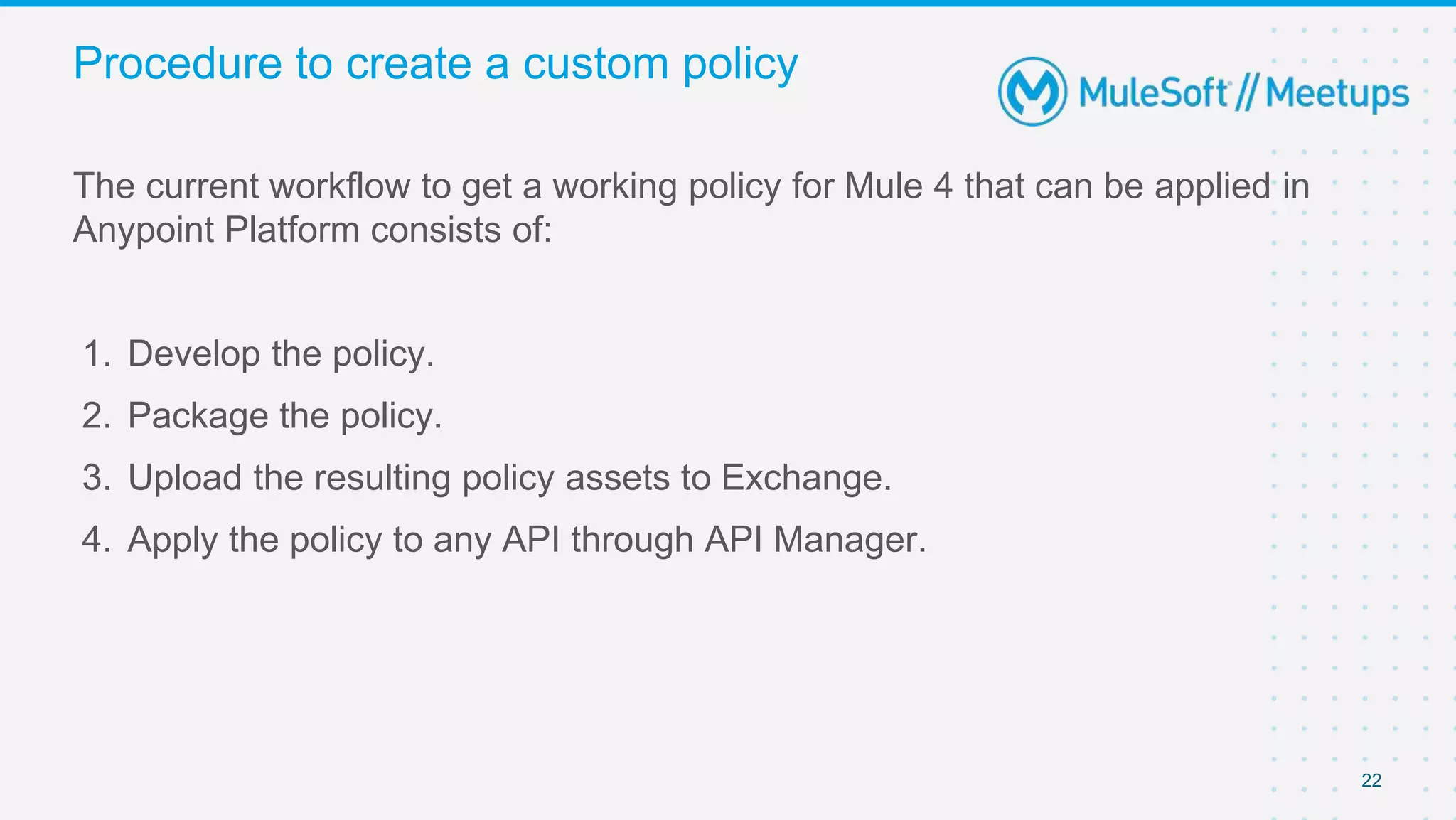 22
The current workflow to get a working policy for Mule 4 that can be applied in
Anypoint Platform consists of:
1. Develop the policy.
2. Package the policy.
3. Upload the resulting policy assets to Exchange.
4. Apply the policy to any API through API Manager.
Procedure to create a custom policy
 