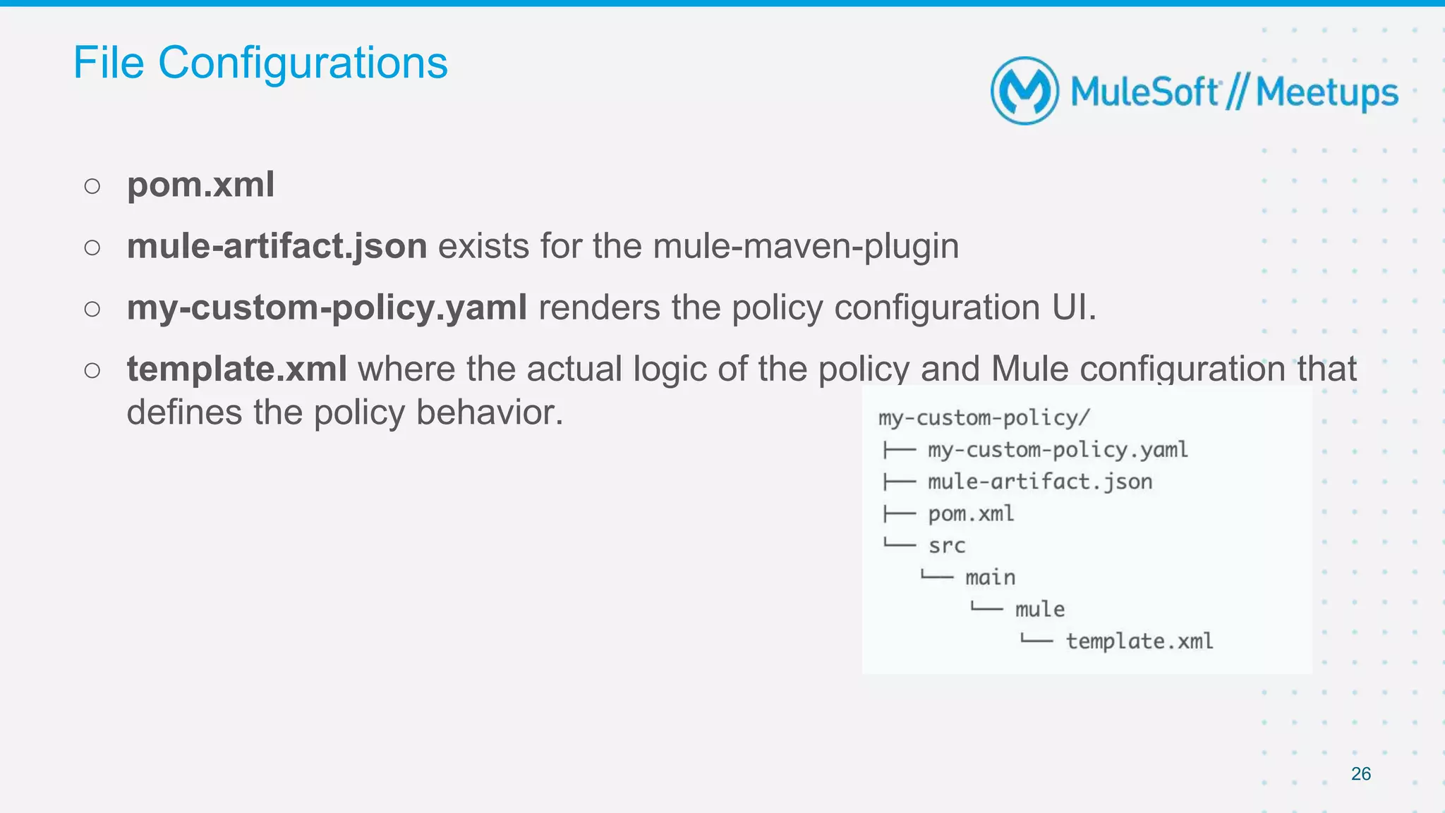 26
○ pom.xml
○ mule-artifact.json exists for the mule-maven-plugin
○ my-custom-policy.yaml renders the policy configuration UI.
○ template.xml where the actual logic of the policy and Mule configuration that
defines the policy behavior.
File Configurations
 
