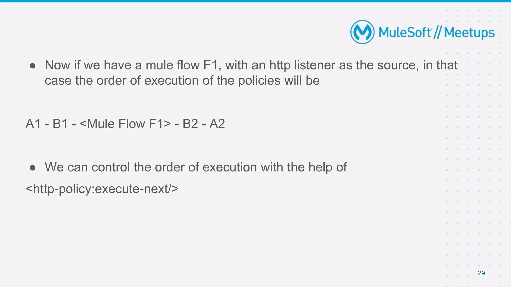 29
● Now if we have a mule flow F1, with an http listener as the source, in that
case the order of execution of the policies will be
A1 - B1 - <Mule Flow F1> - B2 - A2
● We can control the order of execution with the help of
<http-policy:execute-next/>
 
