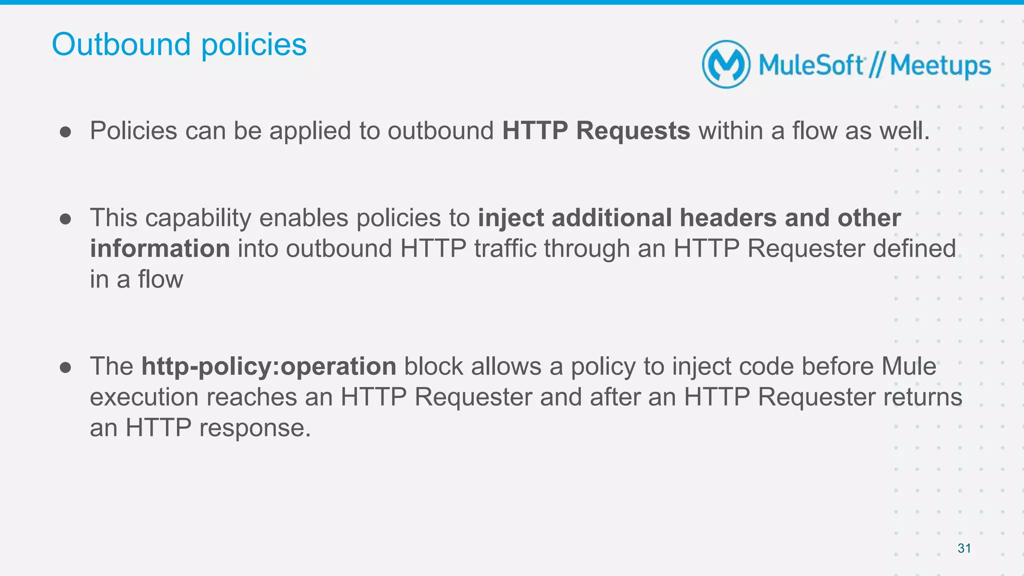 31
● Policies can be applied to outbound HTTP Requests within a flow as well.
● This capability enables policies to inject additional headers and other
information into outbound HTTP traffic through an HTTP Requester defined
in a flow
● The http-policy:operation block allows a policy to inject code before Mule
execution reaches an HTTP Requester and after an HTTP Requester returns
an HTTP response.
Outbound policies
 