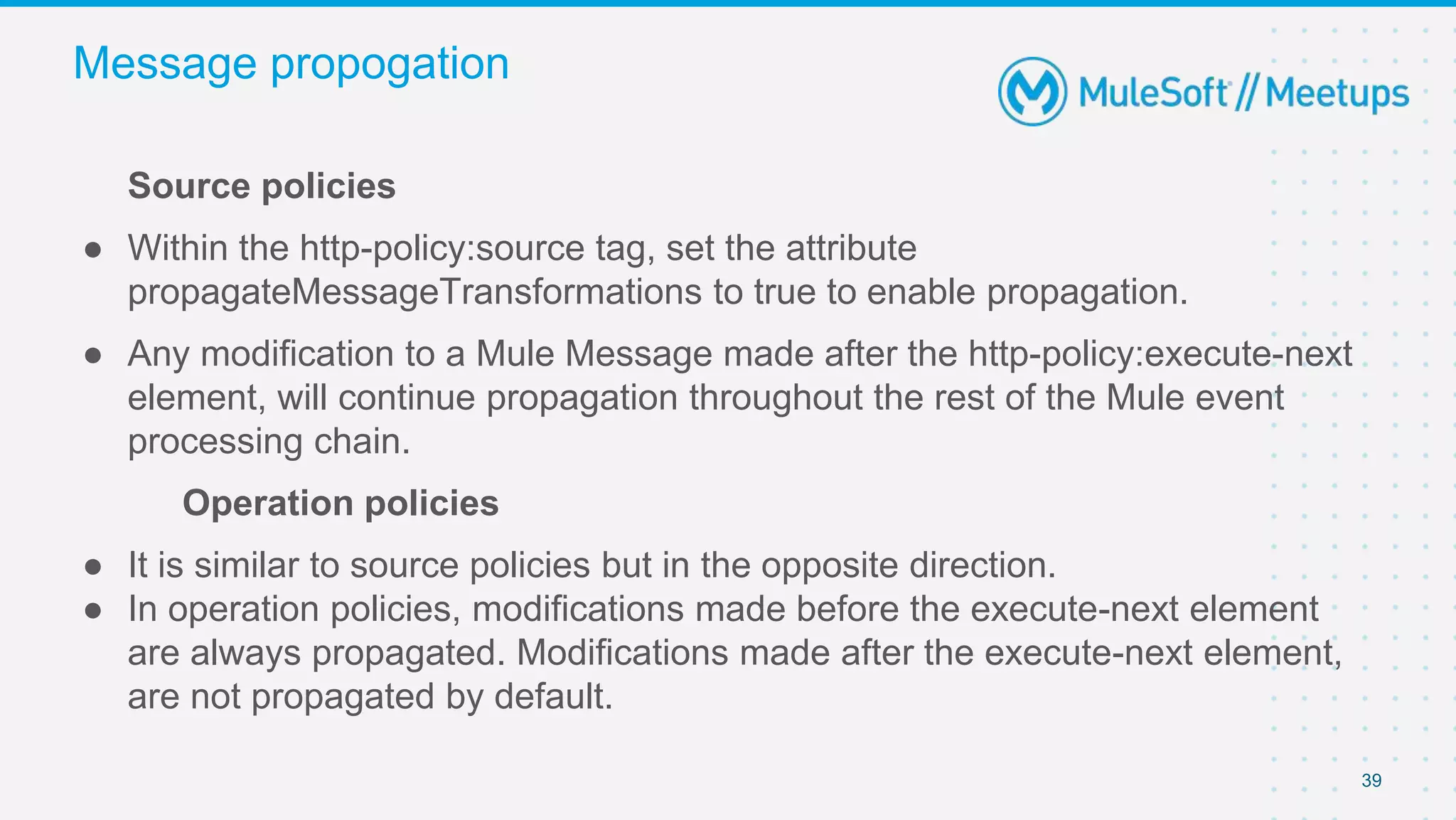 39
Source policies
● Within the http-policy:source tag, set the attribute
propagateMessageTransformations to true to enable propagation.
● Any modification to a Mule Message made after the http-policy:execute-next
element, will continue propagation throughout the rest of the Mule event
processing chain.
Operation policies
● It is similar to source policies but in the opposite direction.
● In operation policies, modifications made before the execute-next element
are always propagated. Modifications made after the execute-next element,
are not propagated by default.
Message propogation
 
