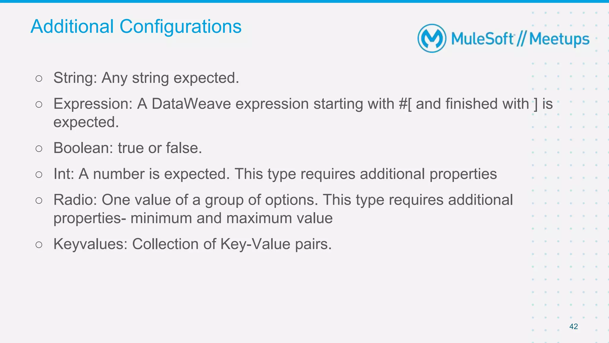 42
○ String: Any string expected.
○ Expression: A DataWeave expression starting with #[ and finished with ] is
expected.
○ Boolean: true or false.
○ Int: A number is expected. This type requires additional properties
○ Radio: One value of a group of options. This type requires additional
properties- minimum and maximum value
○ Keyvalues: Collection of Key-Value pairs.
Additional Configurations
 