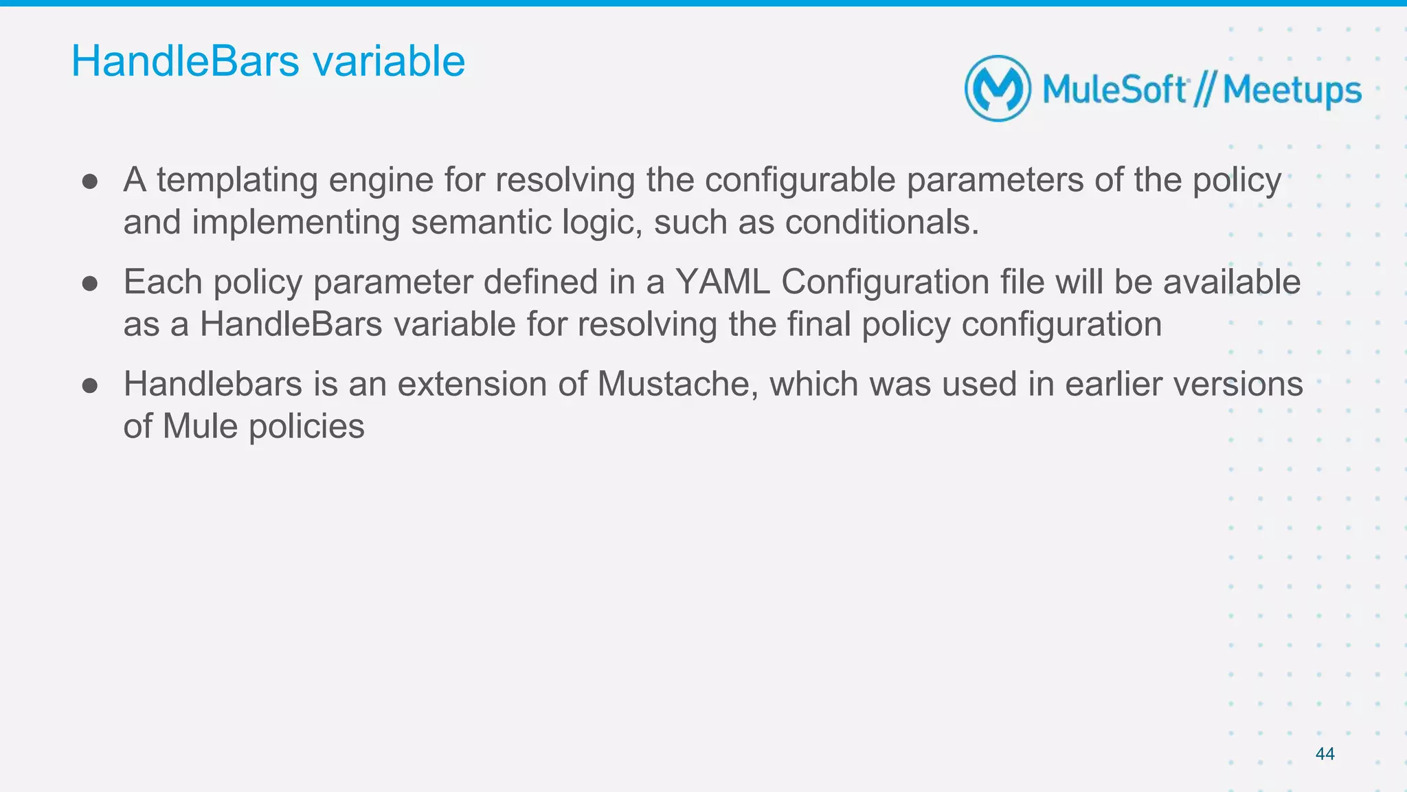 44
● A templating engine for resolving the configurable parameters of the policy
and implementing semantic logic, such as conditionals.
● Each policy parameter defined in a YAML Configuration file will be available
as a HandleBars variable for resolving the final policy configuration
● Handlebars is an extension of Mustache, which was used in earlier versions
of Mule policies
HandleBars variable
 