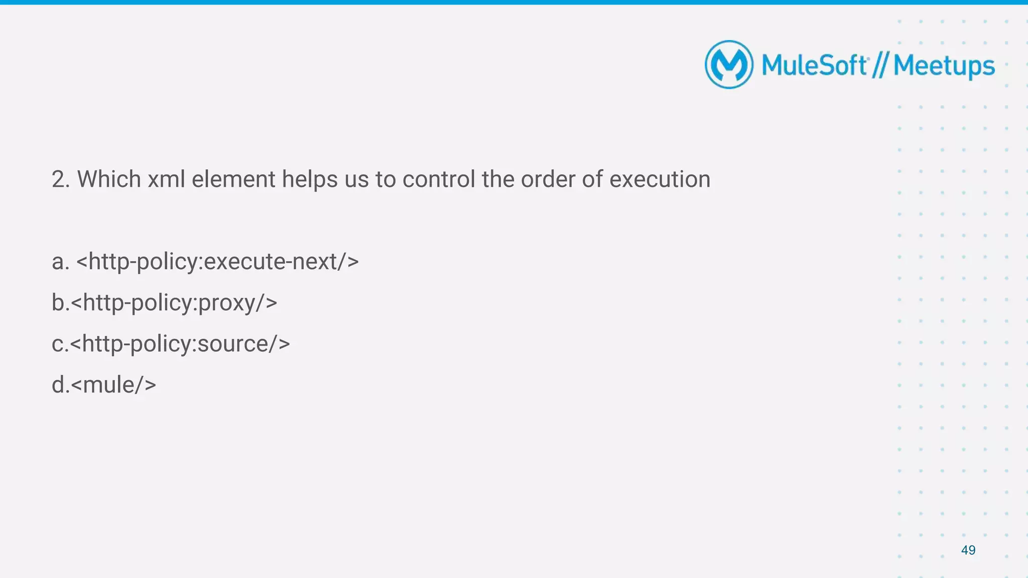 49
2. Which xml element helps us to control the order of execution
a. <http-policy:execute-next/>
b.<http-policy:proxy/>
c.<http-policy:source/>
d.<mule/>
 