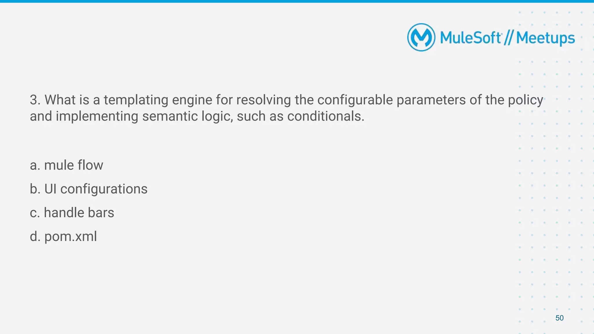 50
3. What is a templating engine for resolving the configurable parameters of the policy
and implementing semantic logic, such as conditionals.
a. mule flow
b. UI configurations
c. handle bars
d. pom.xml
 