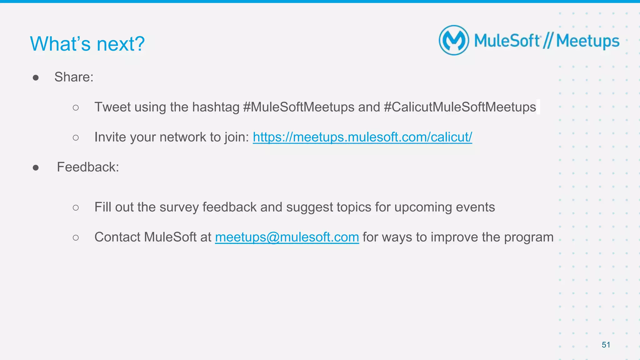 51
● Share:
○ Tweet using the hashtag #MuleSoftMeetups and #CalicutMuleSoftMeetups
○ Invite your network to join: https://meetups.mulesoft.com/calicut/
● Feedback:
○ Fill out the survey feedback and suggest topics for upcoming events
○ Contact MuleSoft at meetups@mulesoft.com for ways to improve the program
What’s next?
 