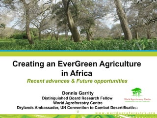 Creating an EverGreen Agriculture
             in Africa
     Recent advances & Future opportunities

                       Dennis Garrity
            Distinguished Board Research Fellow
                  World Agroforestry Centre
 Drylands Ambassador, UN Convention to Combat Desertification
                              U
 