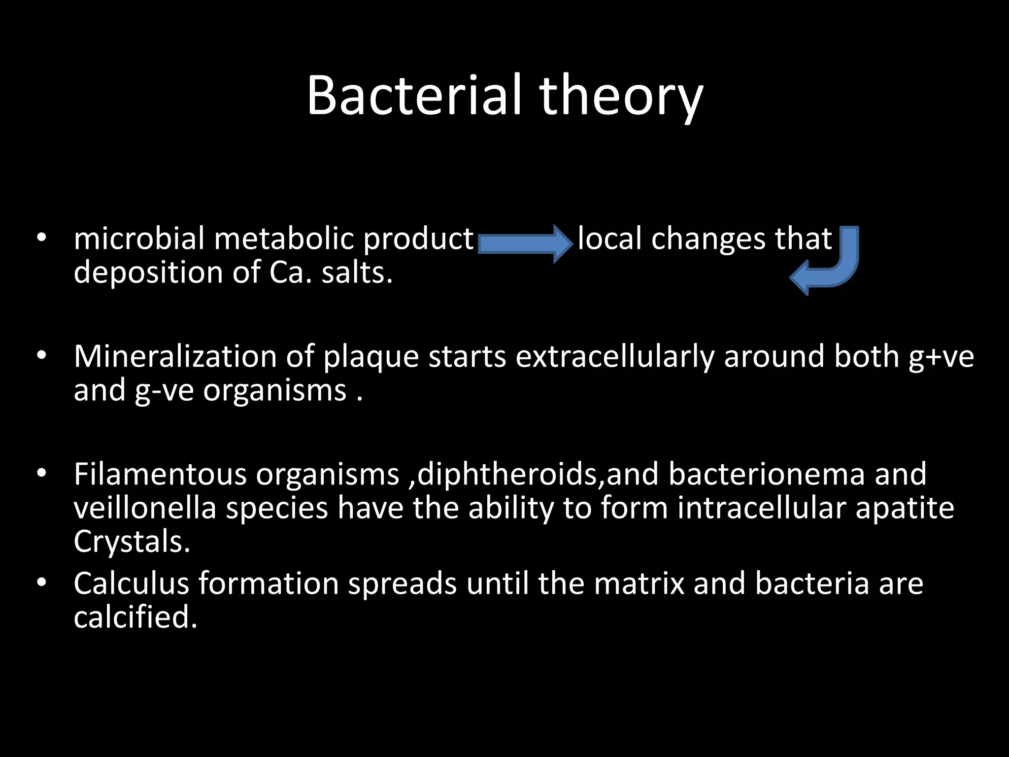Bacterial theory
• microbial metabolic product local changes that
deposition of Ca. salts.
• Mineralization of plaque starts extracellularly around both g+ve
and g-ve organisms .
• Filamentous organisms ,diphtheroids,and bacterionema and
veillonella species have the ability to form intracellular apatite
Crystals.
• Calculus formation spreads until the matrix and bacteria are
calcified.
 