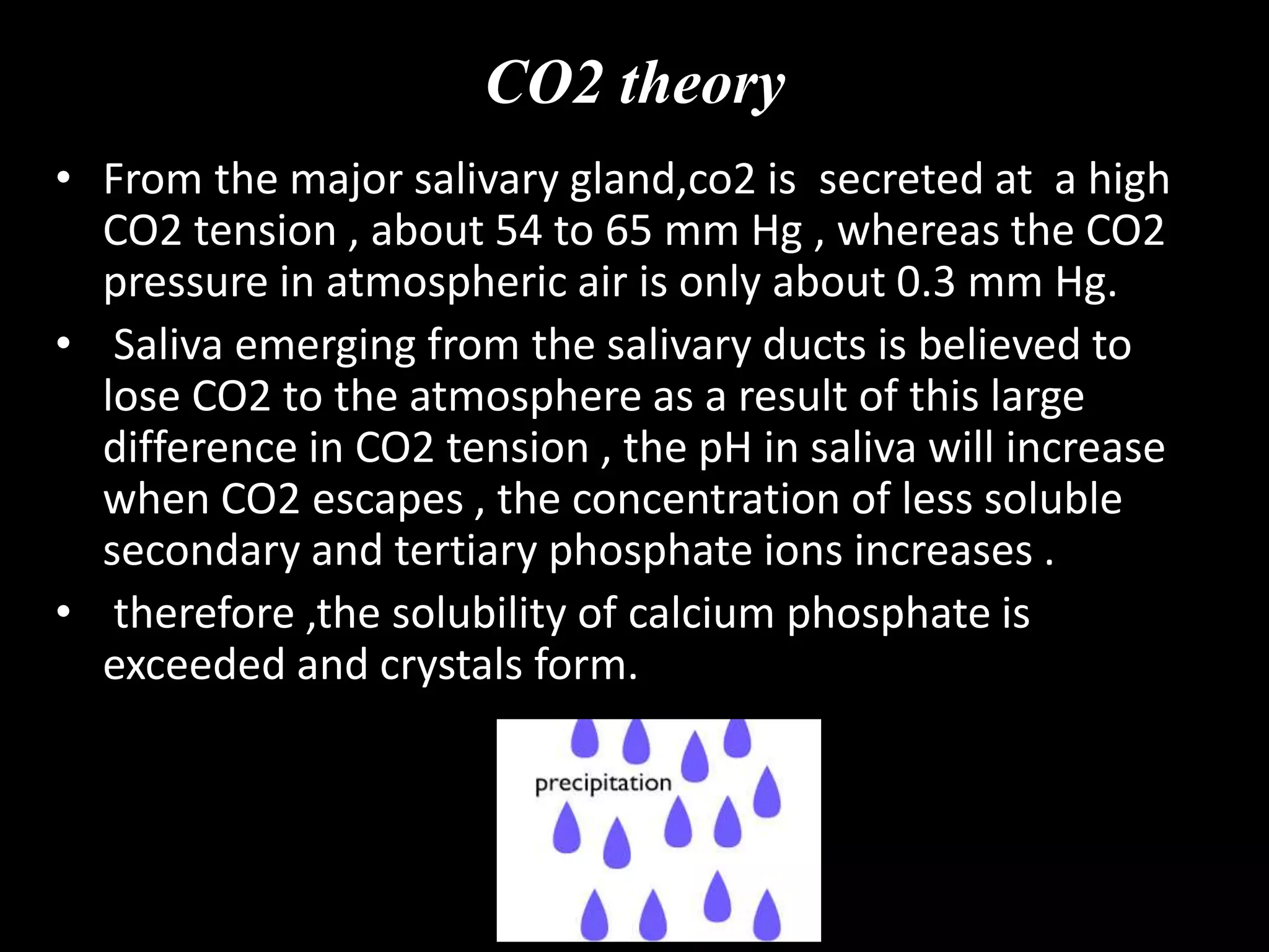 CO2 theory
• From the major salivary gland,co2 is secreted at a high
CO2 tension , about 54 to 65 mm Hg , whereas the CO2
pressure in atmospheric air is only about 0.3 mm Hg.
• Saliva emerging from the salivary ducts is believed to
lose CO2 to the atmosphere as a result of this large
difference in CO2 tension , the pH in saliva will increase
when CO2 escapes , the concentration of less soluble
secondary and tertiary phosphate ions increases .
• therefore ,the solubility of calcium phosphate is
exceeded and crystals form.
 