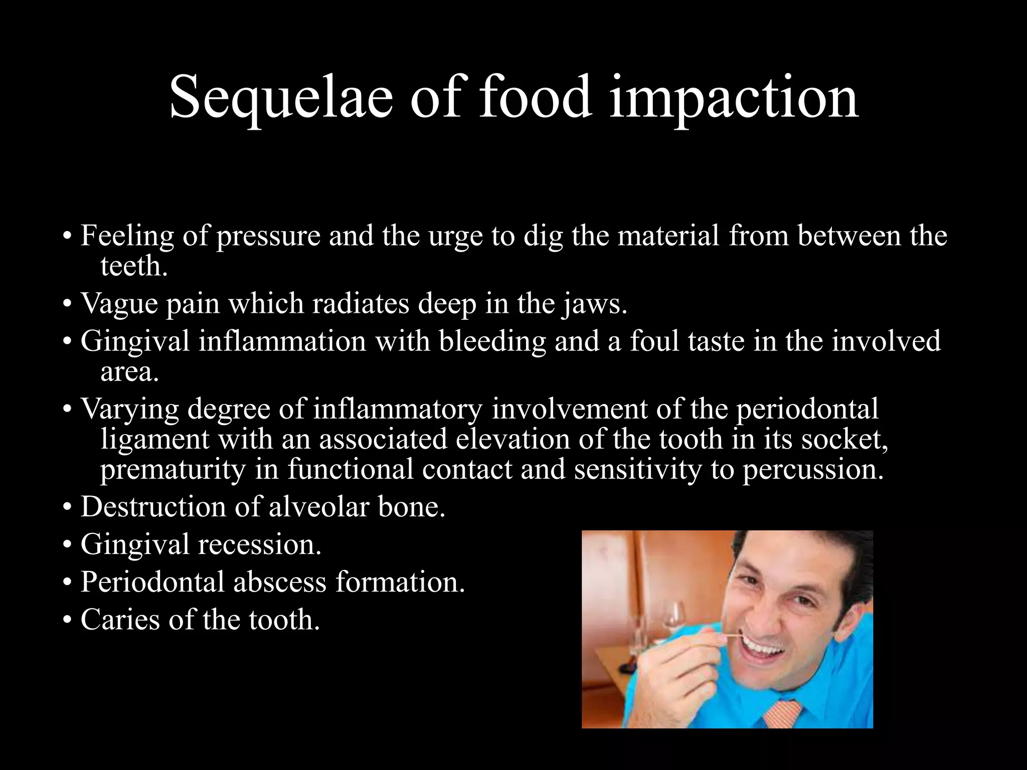 Sequelae of food impaction
• Feeling of pressure and the urge to dig the material from between the
teeth.
• Vague pain which radiates deep in the jaws.
• Gingival inflammation with bleeding and a foul taste in the involved
area.
• Varying degree of inflammatory involvement of the periodontal
ligament with an associated elevation of the tooth in its socket,
prematurity in functional contact and sensitivity to percussion.
• Destruction of alveolar bone.
• Gingival recession.
• Periodontal abscess formation.
• Caries of the tooth.
 