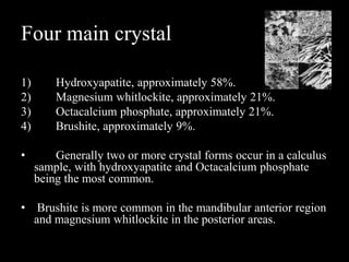 Four main crystal
1) Hydroxyapatite, approximately 58%.
2) Magnesium whitlockite, approximately 21%.
3) Octacalcium phosphate, approximately 21%.
4) Brushite, approximately 9%.
• Generally two or more crystal forms occur in a calculus
sample, with hydroxyapatite and Octacalcium phosphate
being the most common.
• Brushite is more common in the mandibular anterior region
and magnesium whitlockite in the posterior areas.
 