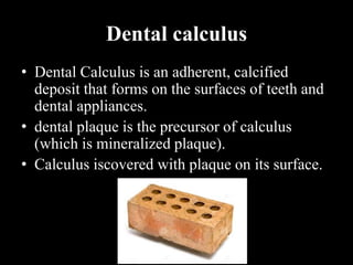 Dental calculus
• Dental Calculus is an adherent, calcified
deposit that forms on the surfaces of teeth and
dental appliances.
• dental plaque is the precursor of calculus
(which is mineralized plaque).
• Calculus iscovered with plaque on its surface.
 