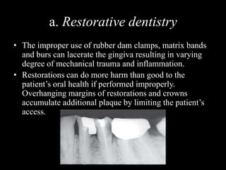 a. Restorative dentistry
• The improper use of rubber dam clamps, matrix bands
and burs can lacerate the gingiva resulting in varying
degree of mechanical trauma and inflammation.
• Restorations can do more harm than good to the
patient’s oral health if performed improperly.
Overhanging margins of restorations and crowns
accumulate additional plaque by limiting the patient’s
access.
 