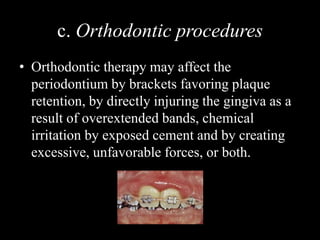 c. Orthodontic procedures
• Orthodontic therapy may affect the
periodontium by brackets favoring plaque
retention, by directly injuring the gingiva as a
result of overextended bands, chemical
irritation by exposed cement and by creating
excessive, unfavorable forces, or both.
 
