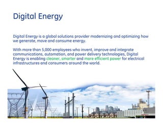 Digital Energy

Digital Energy is a global solutions provider modernizing and optimizing how
we generate, move and consume energy.

With more than 5,000 employees who invent, improve and integrate
communications, automation, and power delivery technologies, Digital
Energy is enabling cleaner, smarter and more efficient power for electrical
infrastructures and consumers around the world.




                                                                                          2
                                                                    GE Title or job number
                                                                                  5/14/2012
 
