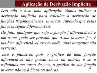 14
Isso não é bem uma aplicação. Vamos utilizar a
derivação implícita para calcular a derivação de
funções trigonométricas inversas, supondo que essas
funções sejam diferenciáveis.
De fato, qualquer que seja a função f diferenciável e
um a um, pode ser provado que a sua inversa, f -1, é
também diferenciável exceto onde suas tangentes são
verticais.
Isso é plausível, pois o gráfico de uma função
diferenciável não possui bicos ou dobras e se o
refletimos em torno de y=x, o gráfico de sua função
inversa não terá bicos ou dobras.
Aplicação de Derivação Implícita
 