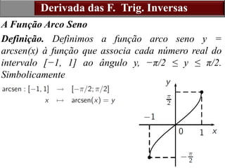 15
Derivada das F. Trig. Inversas
A Função Arco Seno
Definição. Definimos a função arco seno y =
arcsen(x) à função que associa cada número real do
intervalo [−1, 1] ao ângulo y, −π/2 ≤ y ≤ π/2.
Simbolicamente
 