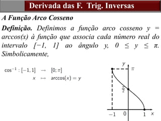 16
A Função Arco Cosseno
Definição. Definimos a função arco cosseno y =
arccos(x) à função que associa cada número real do
intervalo [−1, 1] ao ângulo y, 0 ≤ y ≤ π.
Simbolicamente,
Derivada das F. Trig. Inversas
 