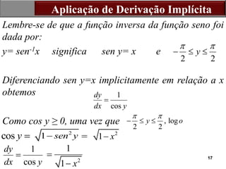 17
Lembre-se de que a função inversa da função seno foi
dada por:
y= sen-1x significa sen y= x e
Diferenciando sen y=x implicitamente em relação a x
obtemos
Como cos y ≥ 0, uma vez que
Aplicação de Derivação Implícita
2 2
y
 
  
1
cos
dy
dx y

, log
2 2
y o
 
  
cos y  2
1 sen y
  2
1 x

1
cos
dy
dx y

2
1
1 x


 