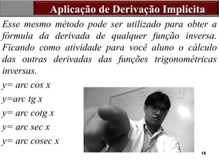 18
Esse mesmo método pode ser utilizado para obter a
fórmula da derivada de qualquer função inversa.
Ficando como atividade para você aluno o cálculo
das outras derivadas das funções trigonométricas
inversas.
y= arc cos x
y=arc tg x
y= arc cotg x
y= arc sec x
y= arc cosec x
Aplicação de Derivação Implícita
 