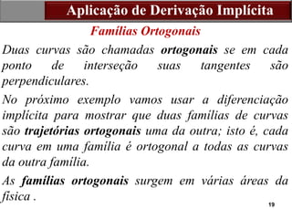 19
Aplicação de Derivação Implícita
Famílias Ortogonais
Duas curvas são chamadas ortogonais se em cada
ponto de interseção suas tangentes são
perpendiculares.
No próximo exemplo vamos usar a diferenciação
implícita para mostrar que duas famílias de curvas
são trajetórias ortogonais uma da outra; isto é, cada
curva em uma família é ortogonal a todas as curvas
da outra família.
As famílias ortogonais surgem em várias áreas da
física .
 