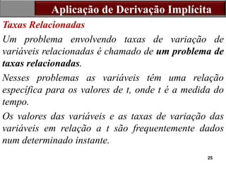 25
Taxas Relacionadas
Um problema envolvendo taxas de variação de
variáveis relacionadas é chamado de um problema de
taxas relacionadas.
Nesses problemas as variáveis têm uma relação
específica para os valores de t, onde t é a medida do
tempo.
Os valores das variáveis e as taxas de variação das
variáveis em relação a t são frequentemente dados
num determinado instante.
Aplicação de Derivação Implícita
 