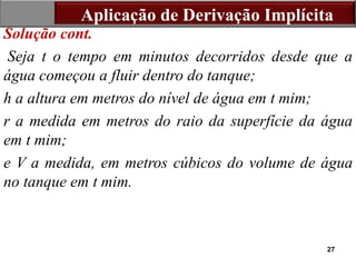27
Solução cont.
Seja t o tempo em minutos decorridos desde que a
água começou a fluir dentro do tanque;
h a altura em metros do nível de água em t mim;
r a medida em metros do raio da superfície da água
em t mim;
e V a medida, em metros cúbicos do volume de água
no tanque em t mim.
Aplicação de Derivação Implícita
 