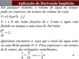 28
Em qualquer instante, o volume de água no tanque
pode ser expresso em termos do volume do cone.
V=(1/3)πr2h [*]
V, r e h são todas funções de t. Como a água está
fluindo no tanque a uma taxa de 2m3/mim,
Queremos encontrar a taxa que o nível da agua sobe
ou seja dh/dt quando h=5. Para expressar r em termos
de h, temos, dos triângulos semelhantes,
Aplicação de Derivação Implícita
2.
dV
dt

4
16
r
h
 1
4
r h
 
 