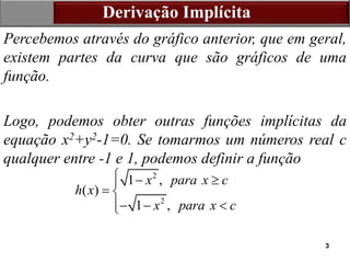 3
Derivação Implícita
Percebemos através do gráfico anterior, que em geral,
existem partes da curva que são gráficos de uma
função.
Logo, podemos obter outras funções implícitas da
equação x2+y2-1=0. Se tomarmos um números real c
qualquer entre -1 e 1, podemos definir a função
2
2
1 ,
( )
1 ,
x para x c
h x
x para x c
  

 
  


 