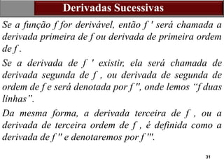 31
Derivadas Sucessivas
Se a função f for derivável, então f ′ será chamada a
derivada primeira de f ou derivada de primeira ordem
de f .
Se a derivada de f ′ existir, ela será chamada de
derivada segunda de f , ou derivada de segunda de
ordem de f e será denotada por f ′′, onde lemos “f duas
linhas”.
Da mesma forma, a derivada terceira de f , ou a
derivada de terceira ordem de f , é definida como a
derivada de f ′′ e denotaremos por f ′′′.
 