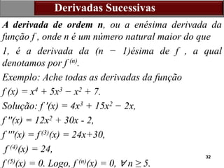 32
Derivadas Sucessivas
A derivada de ordem n, ou a enésima derivada da
função f , onde n é um número natural maior do que
1, é a derivada da (n − 1)ésima de f , a qual
denotamos por f (n).
Exemplo: Ache todas as derivadas da função
f (x) = x4 + 5x3 − x2 + 7.
Solução: f ′(x) = 4x3 + 15x2 − 2x,
f ′′(x) = 12x2 + 30x - 2,
f ′′′(x) = f (3)(x) = 24x+30,
f (4)(x) = 24,
f (5)(x) = 0. Logo, f (n)(x) = 0, ∀ n ≥ 5.
 