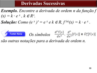 33
Derivadas Sucessivas
Exemplo. Encontre a derivada de ordem n da função f
(x) = k · e x , k ∈ R∗.
Solução: Como (e x )′ = e x e k ∈ R, f (n)(x) = k · e x .
Os símbolos
são outras notações para a derivada de ordem n.
 