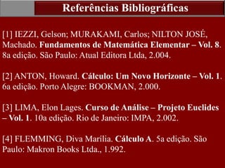 36
[1] IEZZI, Gelson; MURAKAMI, Carlos; NILTON JOSÉ,
Machado. Fundamentos de Matemática Elementar – Vol. 8.
8a edição. São Paulo: Atual Editora Ltda, 2.004.
[2] ANTON, Howard. Cálculo: Um Novo Horizonte – Vol. 1.
6a edição. Porto Alegre: BOOKMAN, 2.000.
[3] LIMA, Elon Lages. Curso de Análise – Projeto Euclides
– Vol. 1. 10a edição. Rio de Janeiro: IMPA, 2.002.
[4] FLEMMING, Diva Marília. Cálculo A. 5a edição. São
Paulo: Makron Books Ltda., 1.992.
Referências Bibliográficas
 