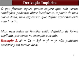 5
Derivação Implícita
O que fizemos agora pouco sugere que, sob certas
condições, podemos obter localmente, a partir de uma
curva dada, uma expressão que define explicitamente
uma função.
Mas, nem todas as funções estão definidas de forma
explicita, por como no exemplo a seguir.
Exemplo 2. x6 − 2x = 3y6 + y5 − y2 não podemos
escrever y em termos de x.
 