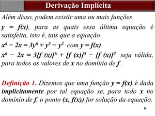 6
Derivação Implícita
Além disso, podem existir uma ou mais funções
y = f(x), para as quais essa última equação é
satisfeita, isto é, tais que a equação
x6 − 2x = 3y6 + y5 − y2 com y = f(x)
x6 − 2x = 3[f (x)]6 + [f (x)]5 − [f (x)]2 seja válida,
para todos os valores de x no domínio de f .
Definição 1. Dizemos que uma função y = f(x) é dada
implicitamente por tal equação se, para todo x no
domínio de f, o ponto (x, f(x)) for solução da equação.
 
